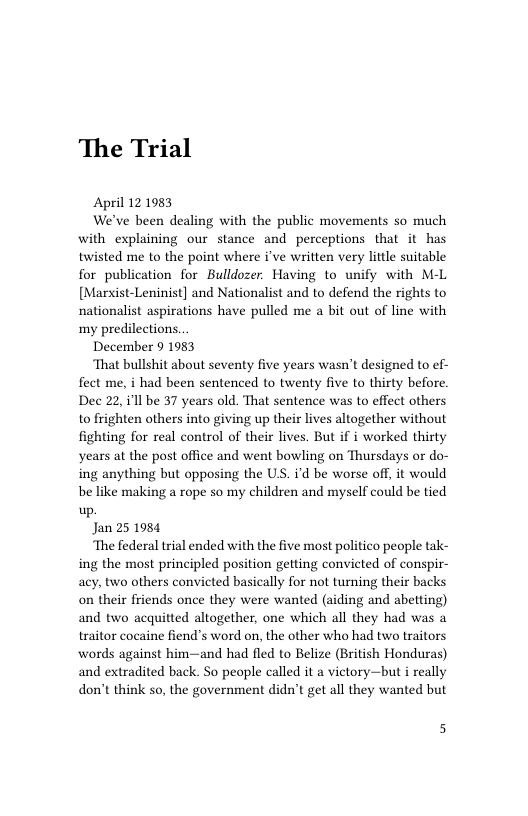 The Trial  April 12 1983  We’ve been dealing with the public movements so much with explaining our stance and perceptions that it has twisted me to the point where i’ve written very little suitable for publication for Bulldozer. Having to unify with M-L [Marxist-Leninist] and Nationalist and to defend the rights to nationalist aspirations have pulled me a bit out of line with my predilections.  December 9 1983  ‘That bullshit about seventy five years wasn’t designed to ef- fect me, i had been sentenced to twenty five to thirty before. Dec 22, i1l be 37 years old. That sentence was to effect others to frighten others into giving up their lives altogether without fighting for real control of their lives. But if i worked thirty years at the post office and went bowling on Thursdays or do- ing anything but opposing the U, i’d be worse off, it would be like making a rope so my children and myself could be tied up.  Jan 25 1984  The federal trial ended with the five most politico people tak- ing the most principled position getting convicted of conspir- acy, two others convicted basically for not turning their backs on their friends once they were wanted (aiding and abetting) and two acquitted altogether, one which all they had was a traitor cocaine fiend’s word on, the other who had two traitors words against him~—and had fled to Belize (British Honduras) and extradited back. So people called it a victory—but i really don’t think so, the government didn’t get all they wanted but  5 